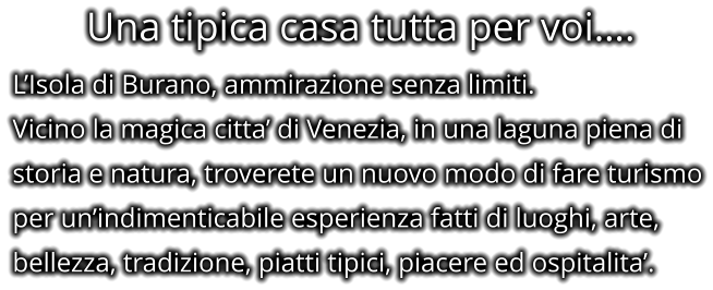 Una tipica casa tutta per voi…. L’Isola di Burano, ammirazione senza limiti. Vicino la magica citta’ di Venezia, in una laguna piena di storia e natura, troverete un nuovo modo di fare turismo per un’indimenticabile esperienza fatti di luoghi, arte, bellezza, tradizione, piatti tipici, piacere ed ospitalita’.