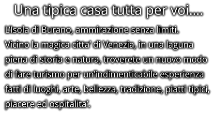 Una tipica casa tutta per voi…. L’Isola di Burano, ammirazione senza limiti. Vicino la magica citta’ di Venezia, in una laguna piena di storia e natura, troverete un nuovo modo di fare turismo per un’indimenticabile esperienza fatti di luoghi, arte, bellezza, tradizione, piatti tipici, piacere ed ospitalita’.